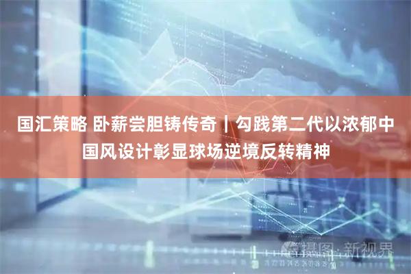 国汇策略 卧薪尝胆铸传奇｜勾践第二代以浓郁中国风设计彰显球场逆境反转精神