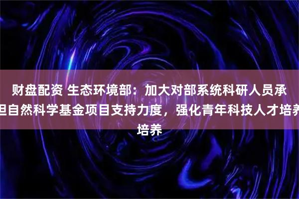 财盘配资 生态环境部：加大对部系统科研人员承担自然科学基金项目支持力度，强化青年科技人才培养