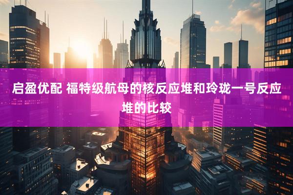 启盈优配 福特级航母的核反应堆和玲珑一号反应堆的比较