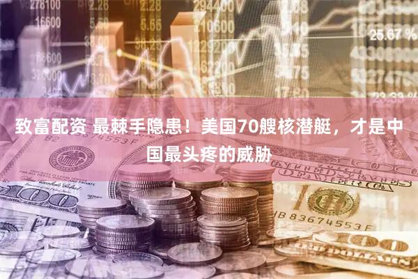 致富配资 最棘手隐患！美国70艘核潜艇，才是中国最头疼的威胁