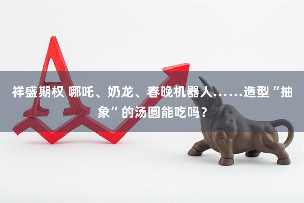 祥盛期权 哪吒、奶龙、春晚机器人……造型“抽象”的汤圆能吃吗？