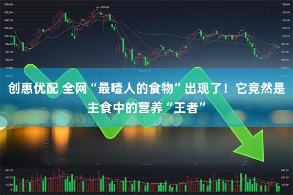 创惠优配 全网“最噎人的食物”出现了!它竟然是主食中的营养“王者”