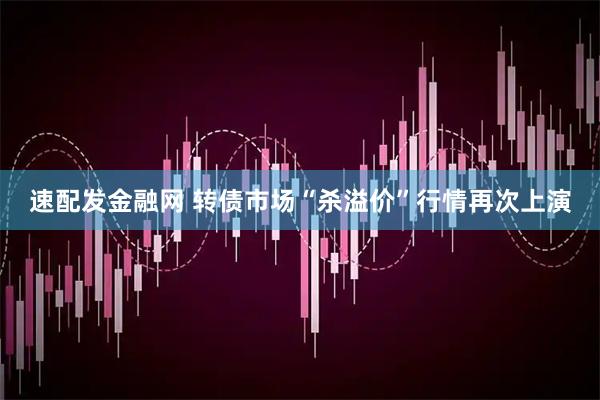 速配发金融网 转债市场“杀溢价”行情再次上演
