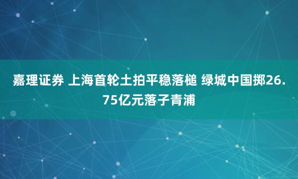 嘉理证券 上海首轮土拍平稳落槌 绿城中国掷26.75亿元落子青浦