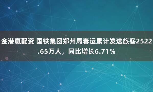 金港赢配资 国铁集团郑州局春运累计发送旅客2522.65万人，同比增长6.71％