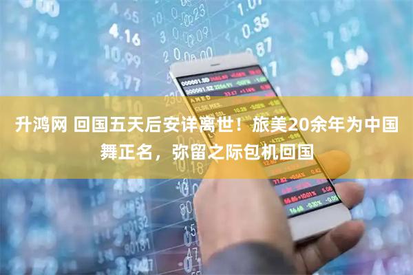 升鸿网 回国五天后安详离世！旅美20余年为中国舞正名，弥留之际包机回国
