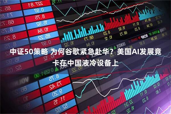 中证50策略 为何谷歌紧急赴华？美国AI发展竟卡在中国液冷设备上