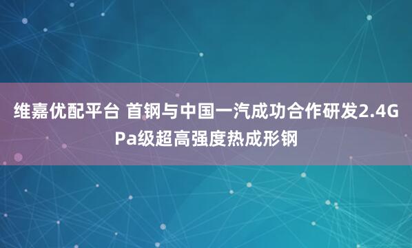 维嘉优配平台 首钢与中国一汽成功合作研发2.4GPa级超高强度热成形钢