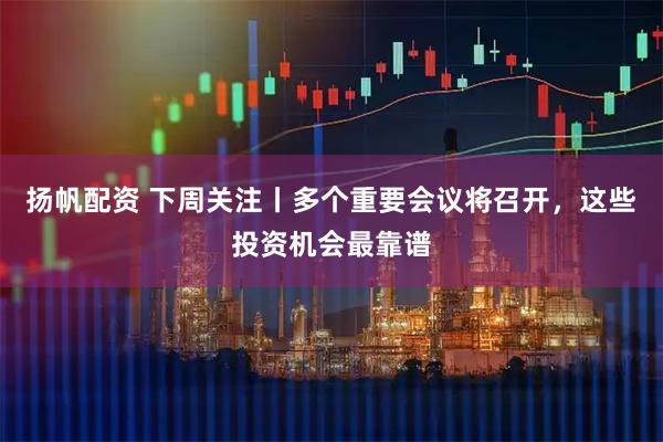 扬帆配资 下周关注丨多个重要会议将召开，这些投资机会最靠谱