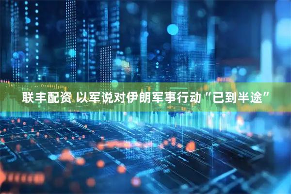 联丰配资 以军说对伊朗军事行动“已到半途”