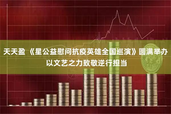 天天盈 《星公益慰问抗疫英雄全国巡演》圆满举办 以文艺之力致敬逆行担当