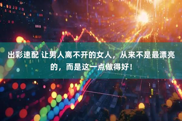 出彩速配 让男人离不开的女人，从来不是最漂亮的，而是这一点做得好！