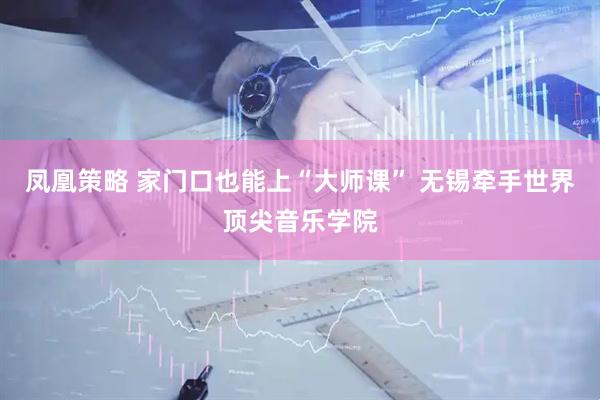 凤凰策略 家门口也能上“大师课” 无锡牵手世界顶尖音乐学院