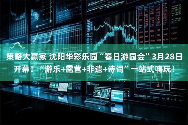 策略大赢家 沈阳华彩乐园“春日游园会”3月28日开幕！“游乐+露营+非遗+诗词”一站式嗨玩！