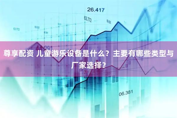 尊享配资 儿童游乐设备是什么？主要有哪些类型与厂家选择？