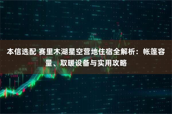 本信选配 赛里木湖星空营地住宿全解析：帐篷容量、取暖设备与实用攻略