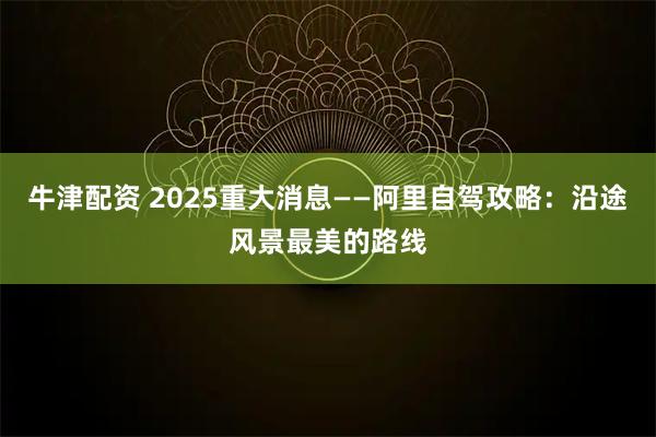牛津配资 2025重大消息——阿里自驾攻略:沿途风景最美的路线