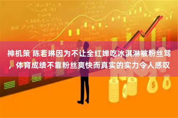 神机策 陈若琳因为不让全红婵吃冰淇淋被粉丝骂，体育成绩不靠粉丝爽快而真实的实力令人感叹