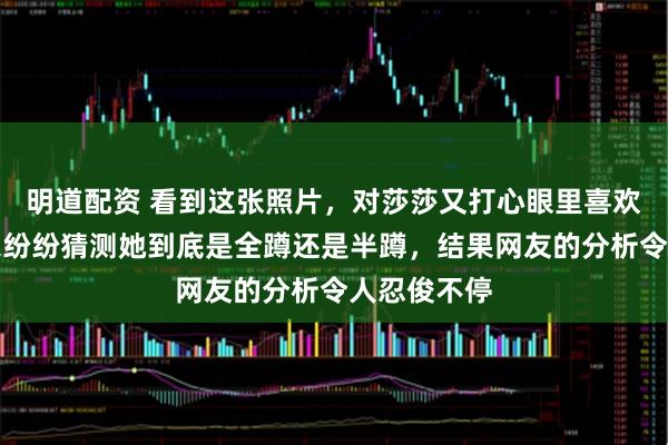 明道配资 看到这张照片，对莎莎又打心眼里喜欢一遍，大家纷纷猜测她到底是全蹲还是半蹲，结果网友的分析令人忍俊不停