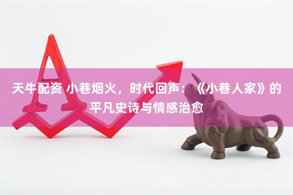 天牛配资 小巷烟火,时代回声:《小巷人家》的平凡史诗与情感治愈