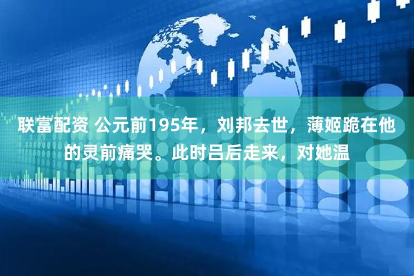 联富配资 公元前195年，刘邦去世，薄姬跪在他的灵前痛哭。此时吕后走来，对她温