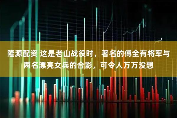 隆源配资 这是老山战役时，著名的傅全有将军与两名漂亮女兵的合影，可令人万万没想