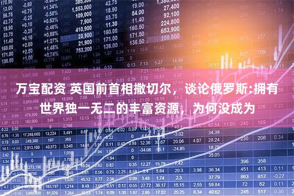 万宝配资 英国前首相撒切尔,谈论俄罗斯:拥有世界独一无二的丰富资源,为何没成为