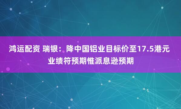 鸿运配资 瑞银：降中国铝业目标价至17.5港元 业绩符预期惟派息逊预期