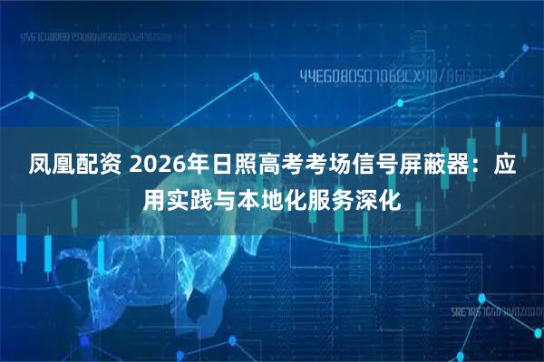 凤凰配资 2026年日照高考考场信号屏蔽器：应用实践与本地化服务深化