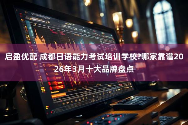 启盈优配 成都日语能力考试培训学校?哪家靠谱2026年3月十大品牌盘点