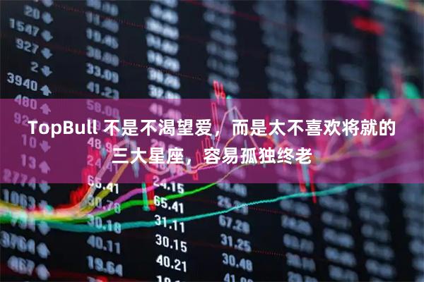TopBull 不是不渴望爱，而是太不喜欢将就的三大星座，容易孤独终老