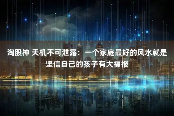 淘股神 天机不可泄露：一个家庭最好的风水就是坚信自己的孩子有大福报