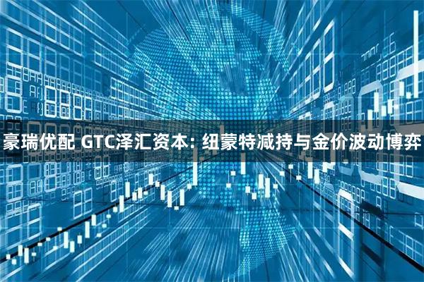 豪瑞优配 GTC泽汇资本: 纽蒙特减持与金价波动博弈
