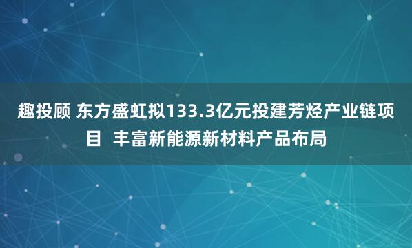 趣投顾 东方盛虹拟133.3亿元投建芳烃产业链项目  丰富新能源新材料产品布局