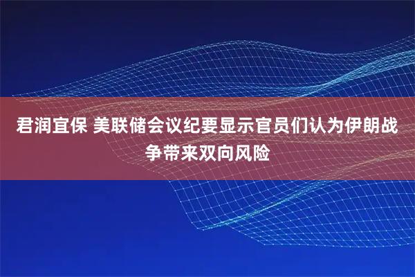 君润宜保 美联储会议纪要显示官员们认为伊朗战争带来双向风险