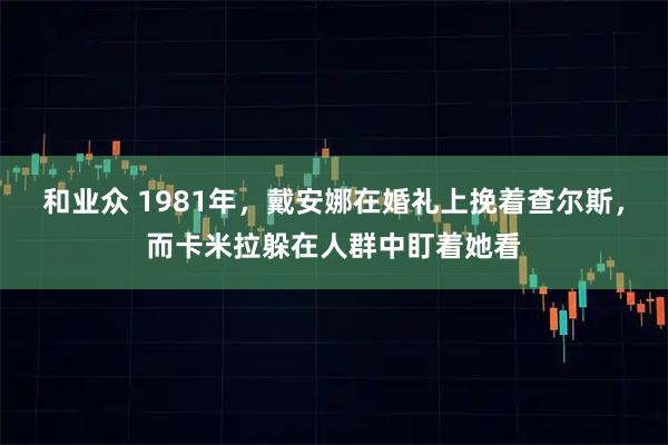 和业众 1981年，戴安娜在婚礼上挽着查尔斯，而卡米拉躲在人群中盯着她看