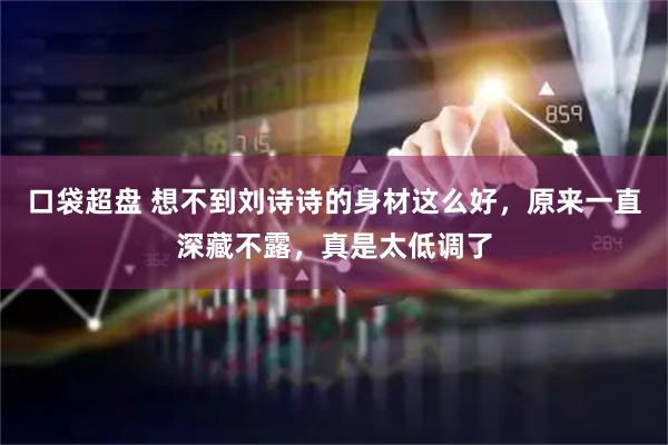 口袋超盘 想不到刘诗诗的身材这么好，原来一直深藏不露，真是太低调了