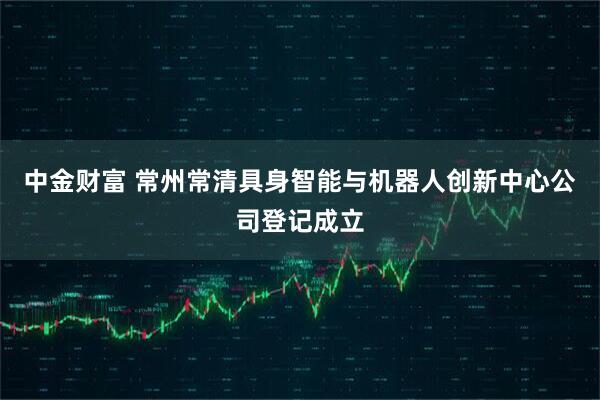 中金财富 常州常清具身智能与机器人创新中心公司登记成立