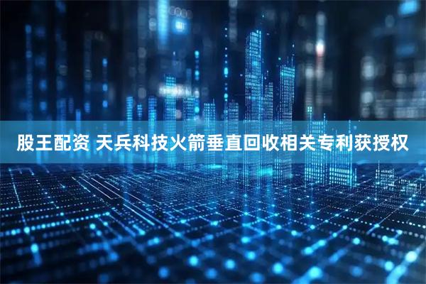 股王配资 天兵科技火箭垂直回收相关专利获授权