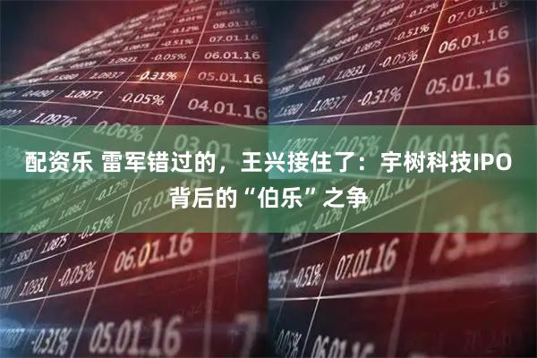 配资乐 雷军错过的，王兴接住了：宇树科技IPO背后的“伯乐”之争