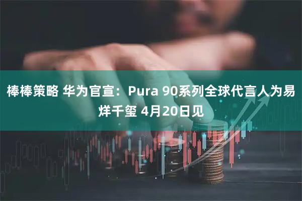 棒棒策略 华为官宣：Pura 90系列全球代言人为易烊千玺 4月20日见