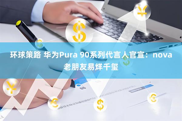 环球策路 华为Pura 90系列代言人官宣：nova老朋友易烊千玺