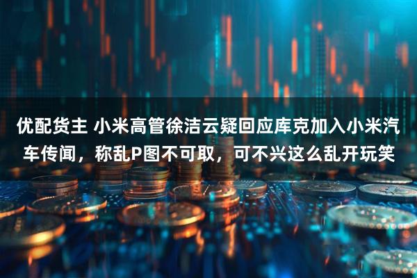 优配货主 小米高管徐洁云疑回应库克加入小米汽车传闻，称乱P图不可取，可不兴这么乱开玩笑