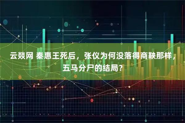 云燚网 秦惠王死后，张仪为何没落得商鞅那样，五马分尸的结局？