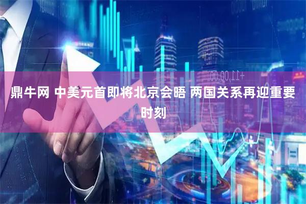 鼎牛网 中美元首即将北京会晤 两国关系再迎重要时刻