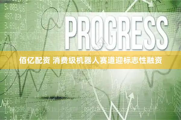 佰亿配资 消费级机器人赛道迎标志性融资