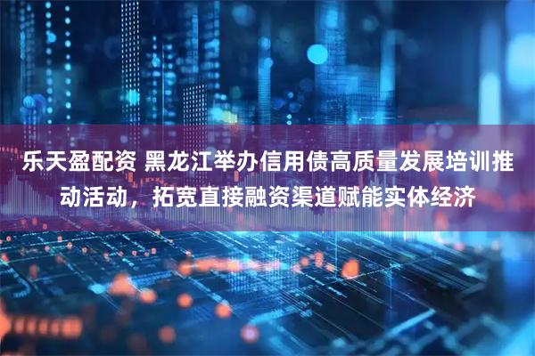 乐天盈配资 黑龙江举办信用债高质量发展培训推动活动，拓宽直接融资渠道赋能实体经济