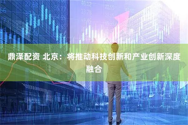 鼎泽配资 北京：将推动科技创新和产业创新深度融合