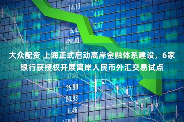 大众配资 上海正式启动离岸金融体系建设，6家银行获授权开展离岸人民币外汇交易试点