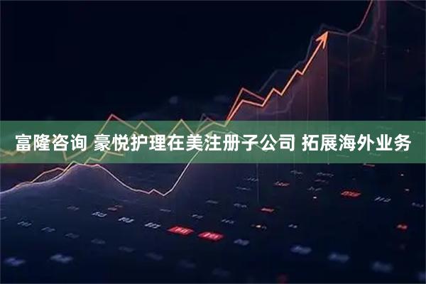 富隆咨询 豪悦护理在美注册子公司 拓展海外业务